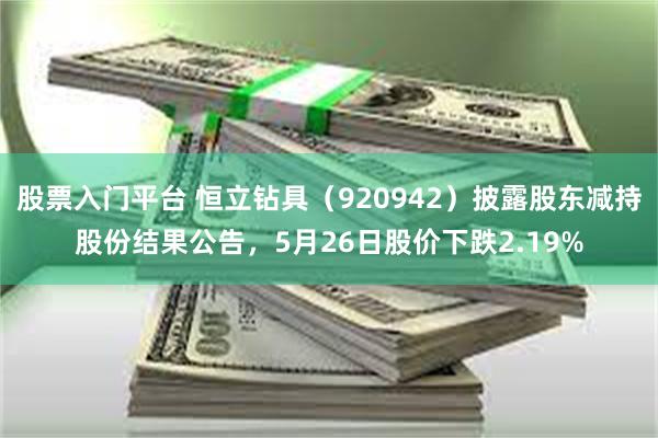 股票入门平台 恒立钻具（920942）披露股东减持股份结果公告，5月26日股价下跌2.19%