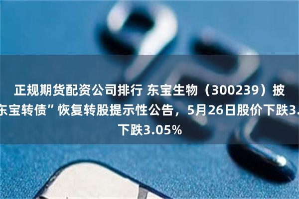 正规期货配资公司排行 东宝生物（300239）披露“东宝转债”恢复转股提示性公告，5月26日股价下跌3.05%
