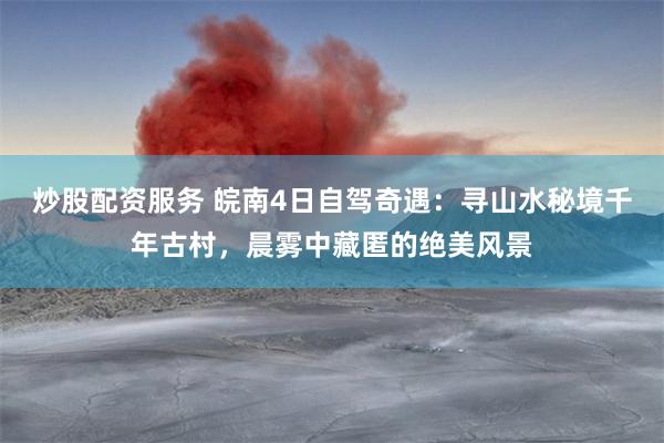 炒股配资服务 皖南4日自驾奇遇：寻山水秘境千年古村，晨雾中藏匿的绝美风景