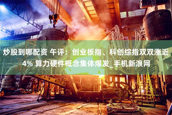 炒股到哪配资 午评：创业板指、科创综指双双涨近4% 算力硬件概念集体爆发_手机新浪网
