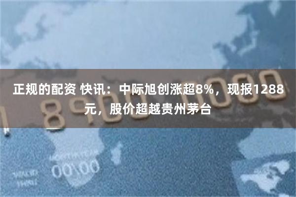 正规的配资 快讯：中际旭创涨超8%，现报1288元，股价超越贵州茅台