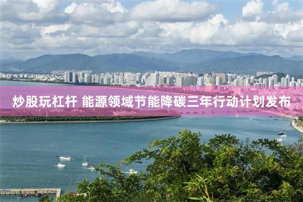 炒股玩杠杆 能源领域节能降碳三年行动计划发布