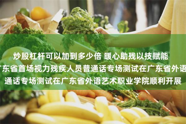 炒股杠杆可以加到多少倍 暖心助残以技赋能  精准服务成效显著——广东省首场视力残疾人员普通话专场测试在广东省外语艺术职业学院顺利开展