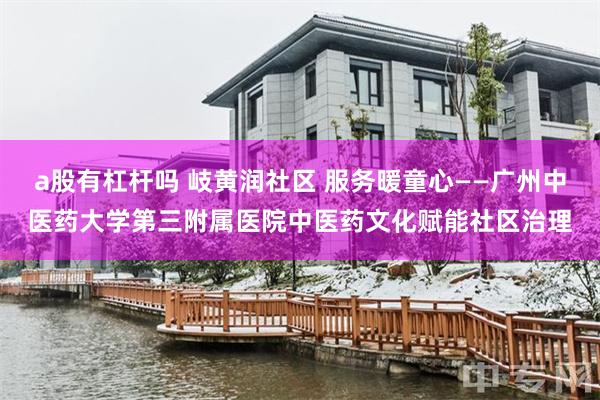a股有杠杆吗 岐黄润社区 服务暖童心——广州中医药大学第三附属医院中医药文化赋能社区治理