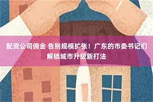 配资公司佣金 告别规模扩张！广东的市委书记们解锁城市升级新打法