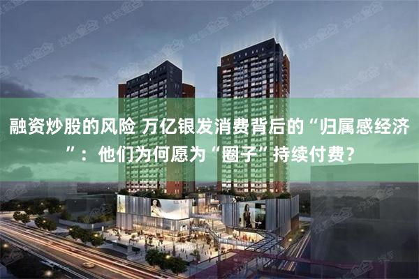 融资炒股的风险 万亿银发消费背后的“归属感经济”：他们为何愿为“圈子”持续付费？