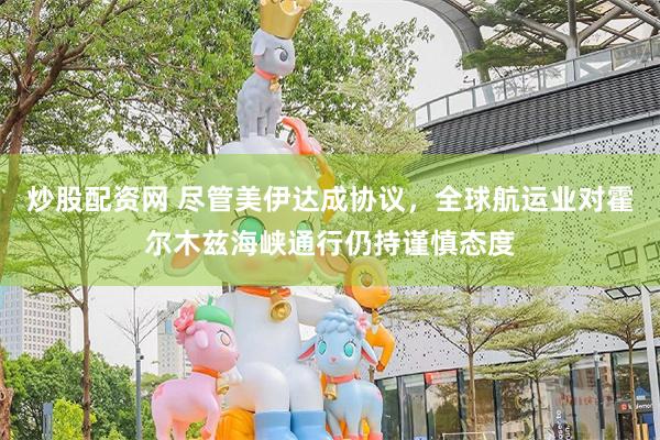 炒股配资网 尽管美伊达成协议，全球航运业对霍尔木兹海峡通行仍持谨慎态度
