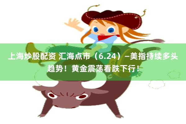上海炒股配资 汇海点市（6.24）—美指持续多头趋势！黄金震荡看跌下行！