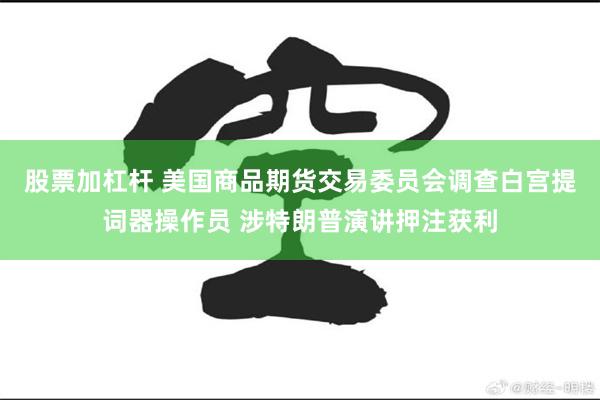 股票加杠杆 美国商品期货交易委员会调查白宫提词器操作员 涉特朗普演讲押注获利