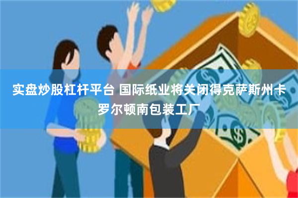 实盘炒股杠杆平台 国际纸业将关闭得克萨斯州卡罗尔顿南包装工厂