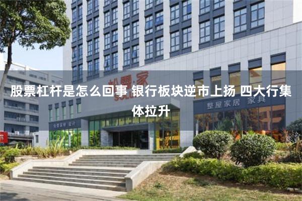 股票杠杆是怎么回事 银行板块逆市上扬 四大行集体拉升
