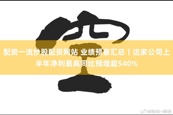 配资一流炒股配资网站 业绩预喜汇总丨这家公司上半年净利最高同比预增超540%