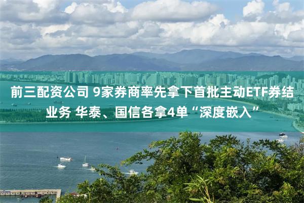 前三配资公司 9家券商率先拿下首批主动ETF券结业务 华泰、国信各拿4单“深度嵌入”