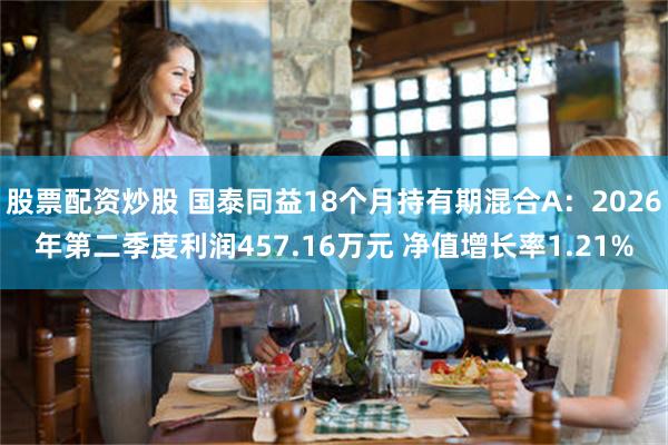 股票配资炒股 国泰同益18个月持有期混合A：2026年第二季度利润457.16万元 净值增长率1.21%