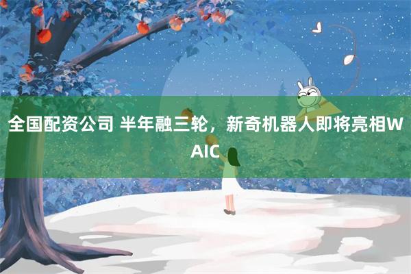 全国配资公司 半年融三轮,新奇机器人即将亮相WAIC