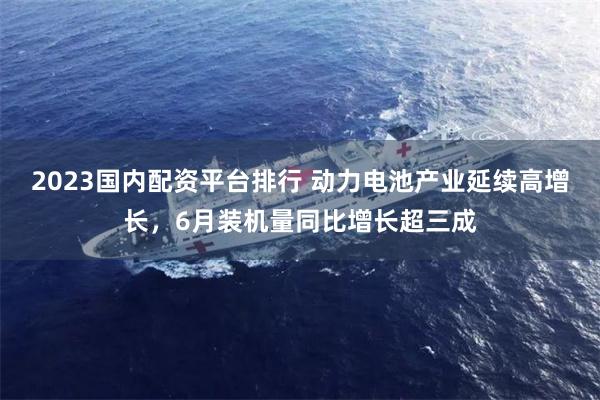 2023国内配资平台排行 动力电池产业延续高增长，6月装机量同比增长超三成