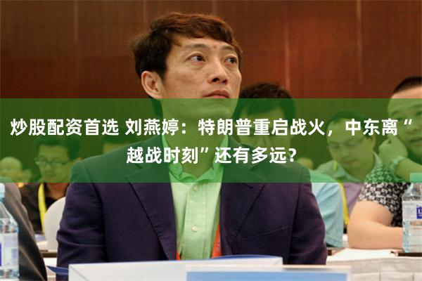 炒股配资首选 刘燕婷：特朗普重启战火，中东离“越战时刻”还有多远？