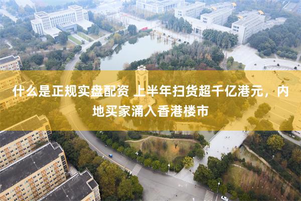 什么是正规实盘配资 上半年扫货超千亿港元，内地买家涌入香港楼市