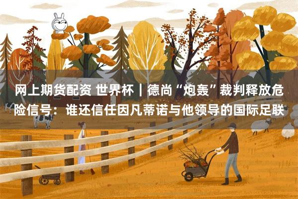 网上期货配资 世界杯｜德尚“炮轰”裁判释放危险信号：谁还信任因凡蒂诺与他领导的国际足联
