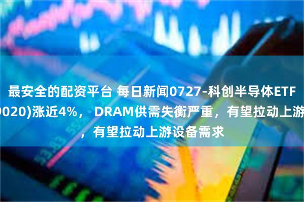最安全的配资平台 每日新闻0727-科创半导体ETF鹏华(589020)涨近4%， DRAM供需失衡严重，有望拉动上游设备需求