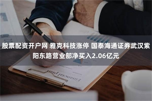 股票配资开户网 雅克科技涨停 国泰海通证券武汉紫阳东路营业部净买入2.06亿元