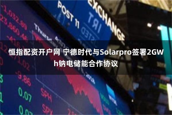 恒指配资开户网 宁德时代与Solarpro签署2GWh钠电储能合作协议