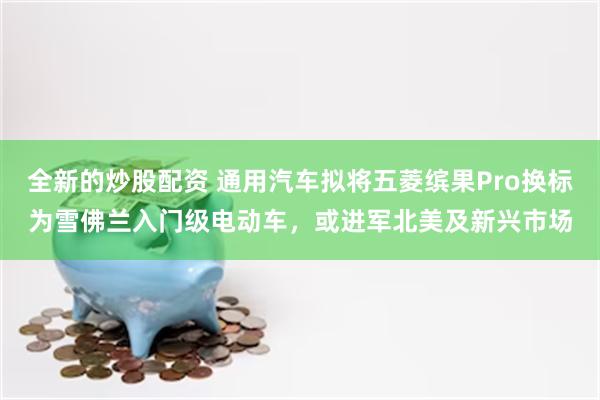 全新的炒股配资 通用汽车拟将五菱缤果Pro换标为雪佛兰入门级电动车，或进军北美及新兴市场