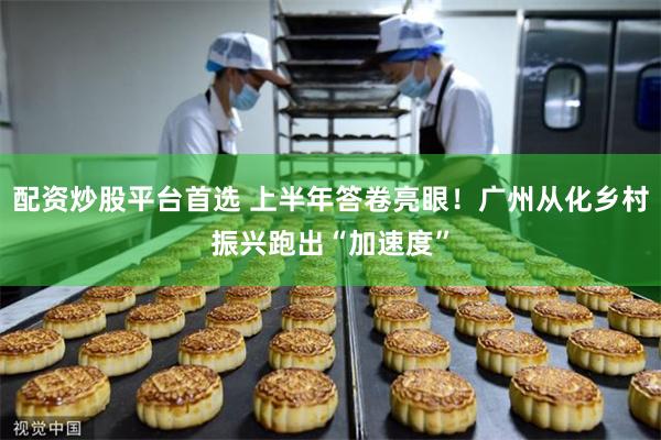配资炒股平台首选 上半年答卷亮眼！广州从化乡村振兴跑出“加速度”