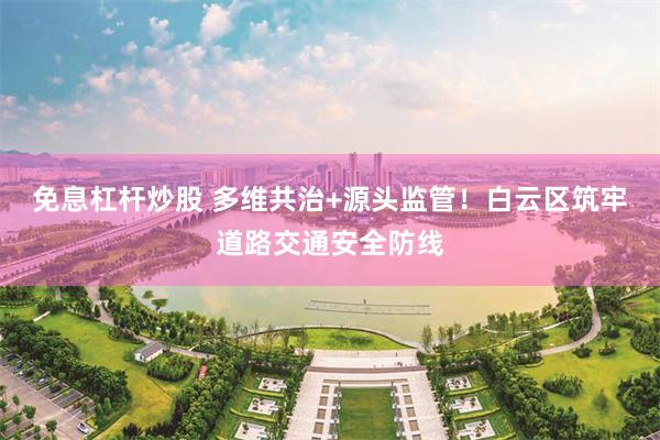 免息杠杆炒股 多维共治+源头监管！白云区筑牢道路交通安全防线