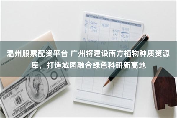 温州股票配资平台 广州将建设南方植物种质资源库，打造城园融合绿色科研新高地