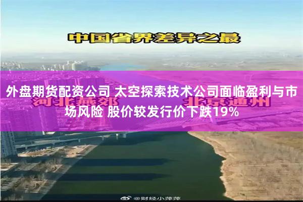 外盘期货配资公司 太空探索技术公司面临盈利与市场风险 股价较发行价下跌19%