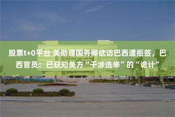 股票t+0平台 美助理国务卿欲访巴西遭拒签，巴西官员：已获知美方“干涉选举”的“诡计”