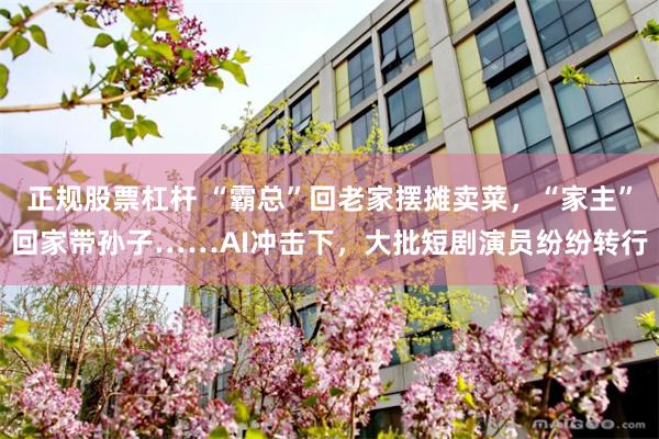 正规股票杠杆 “霸总”回老家摆摊卖菜，“家主”回家带孙子……AI冲击下，大批短剧演员纷纷转行