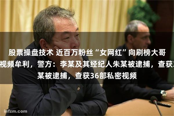 股票操盘技术 近百万粉丝“女网红”向刷榜大哥贩卖定制私密视频牟利，警方：李某及其经纪人朱某被逮捕，查获36部私密视频