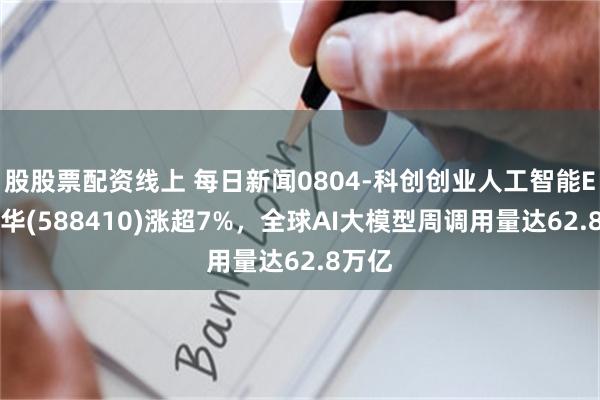 股股票配资线上 每日新闻0804-科创创业人工智能ETF鹏华(588410)涨超7%，全球AI大模型周调用量达62.8万亿