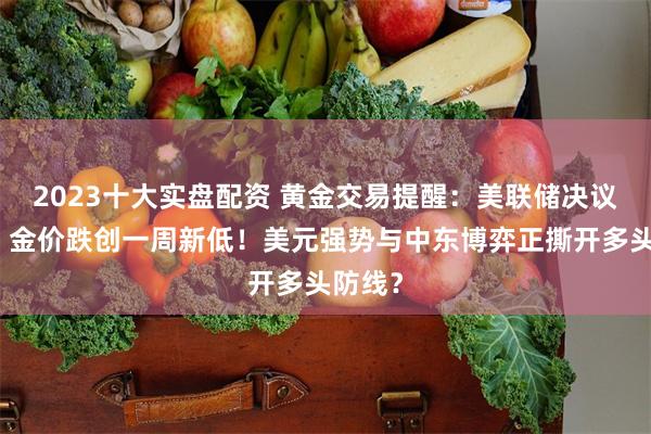 2023十大实盘配资 黄金交易提醒：美联储决议前夜，金价跌创一周新低！美元强势与中东博弈正撕开多头防线？