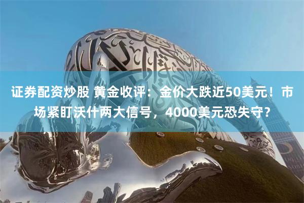 证券配资炒股 黄金收评：金价大跌近50美元！市场紧盯沃什两大信号，4000美元恐失守？