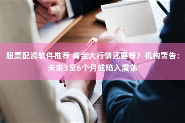 股票配资软件推荐 黄金大行情还要等？机构警告：未来3至6个月或陷入震荡