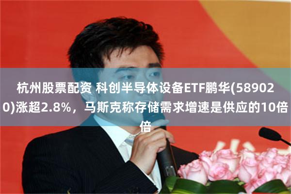 杭州股票配资 科创半导体设备ETF鹏华(589020)涨超2.8%，马斯克称存储需求增速是供应的10倍