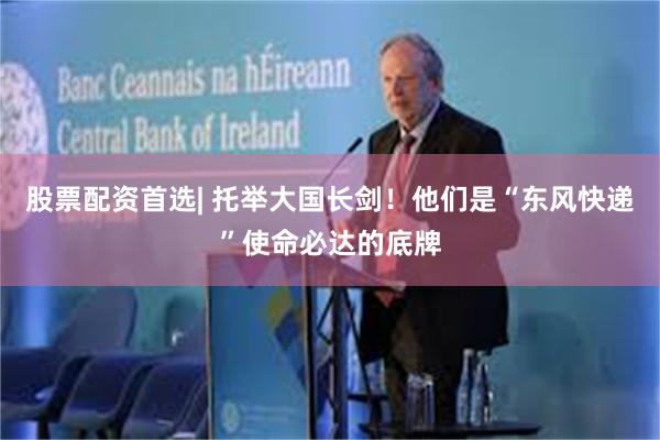 股票配资首选| 托举大国长剑！他们是“东风快递”使命必达的底牌