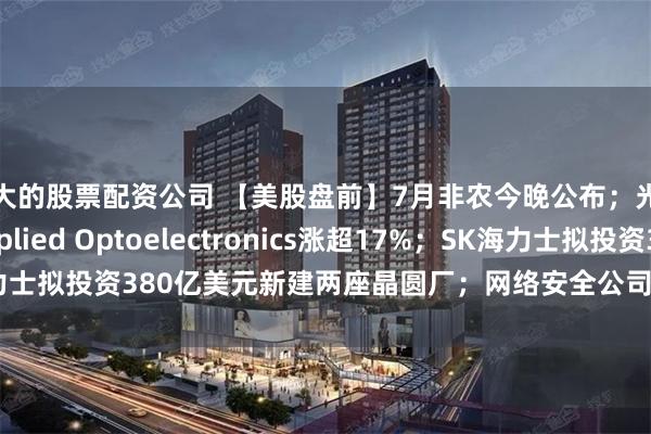 最大的股票配资公司 【美股盘前】7月非农今晚公布；光通信股集体走强，Applied Optoelectronics涨超17%；SK海力士拟投资380亿美元新建两座晶圆厂；网络安全公司Cloudflare涨超14%