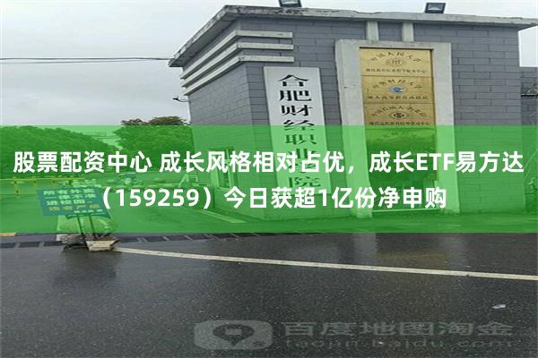 股票配资中心 成长风格相对占优，成长ETF易方达（159259）今日获超1亿份净申购
