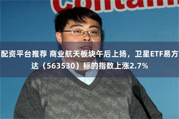 配资平台推荐 商业航天板块午后上扬，卫星ETF易方达（563530）标的指数上涨2.7%