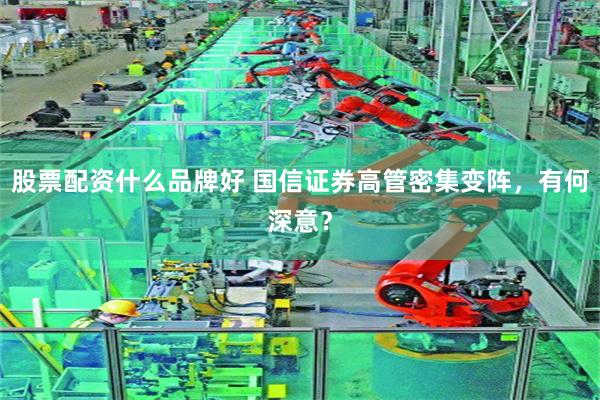 股票配资什么品牌好 国信证券高管密集变阵，有何深意？