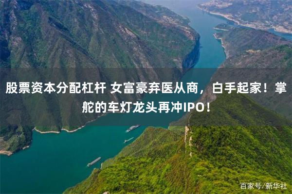 股票资本分配杠杆 女富豪弃医从商，白手起家！掌舵的车灯龙头再冲IPO！