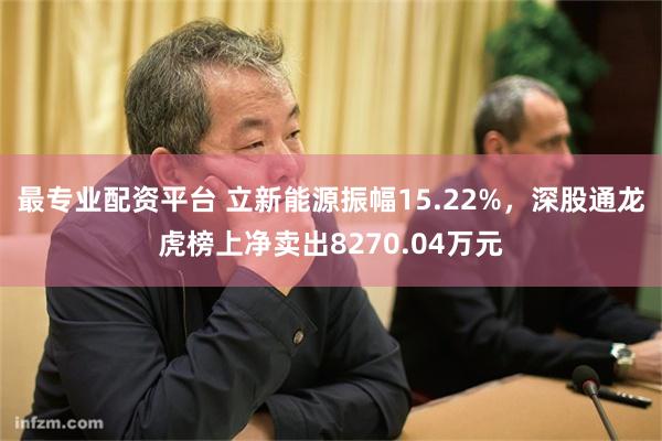 最专业配资平台 立新能源振幅15.22%，深股通龙虎榜上净卖出8270.04万元