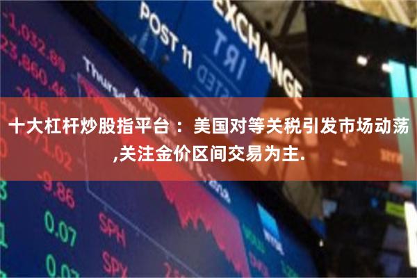 十大杠杆炒股指平台 ：美国对等关税引发市场动荡,关注金价区间交易为主.