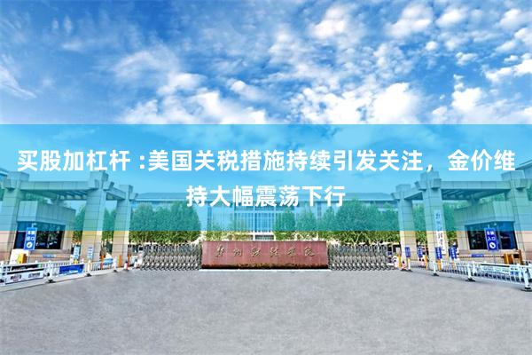 买股加杠杆 :美国关税措施持续引发关注，金价维持大幅震荡下行
