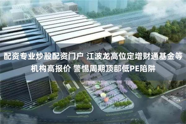 配资专业炒股配资门户 江波龙高位定增财通基金等机构高报价 警惕周期顶部低PE陷阱