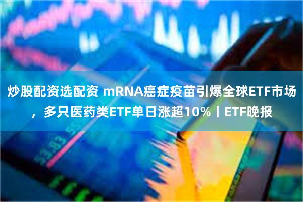 炒股配资选配资 mRNA癌症疫苗引爆全球ETF市场，多只医药类ETF单日涨超10%丨ETF晚报